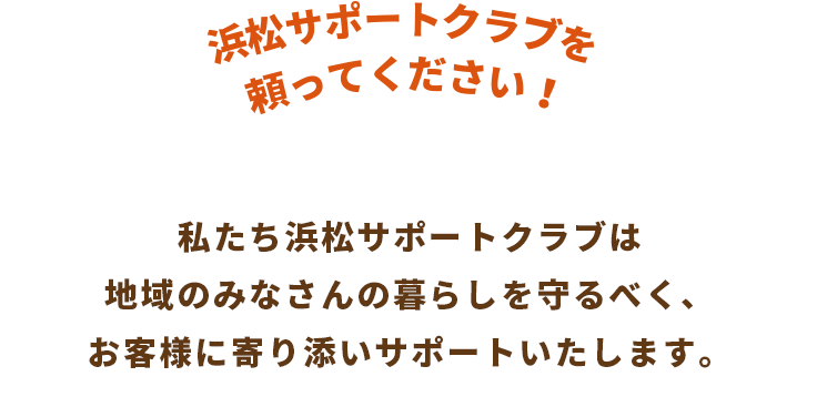 私たち浜松サポートクラブは地域のみなさんの暮らしを守るべく、お客様に寄り添いサポートいたします。