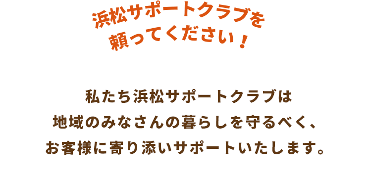 私たち浜松サポートクラブは地域のみなさんの暮らしを守るべく、お客様に寄り添いサポートいたします。