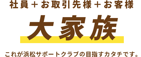 社員+お取引先様+お客様　大家族　これが浜松サポートクラブの目指すカタチです